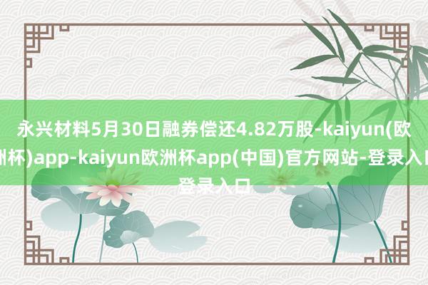 永兴材料5月30日融券偿还4.82万股-kaiyun(欧洲杯)app-kaiyun欧洲杯app(中国)官方网站-登录入口