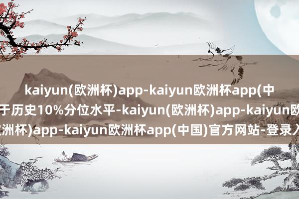 kaiyun(欧洲杯)app-kaiyun欧洲杯app(中国)官方网站-登录入口低于历史10%分位水平-kaiyun(欧洲杯)app-kaiyun欧洲杯app(中国)官方网站-登录入口