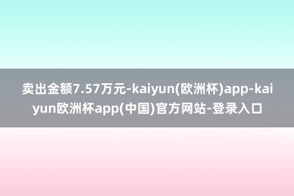 卖出金额7.57万元-kaiyun(欧洲杯)app-kaiyun欧洲杯app(中国)官方网站-登录入口