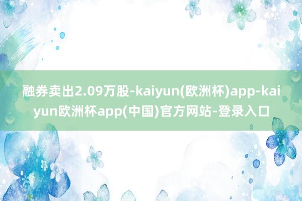 融券卖出2.09万股-kaiyun(欧洲杯)app-kaiyun欧洲杯app(中国)官方网站-登录入口