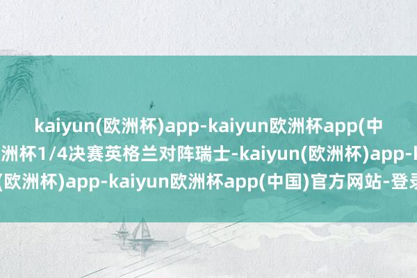 kaiyun(欧洲杯)app-kaiyun欧洲杯app(中国)官方网站-登录入口欧洲杯1/4决赛英格兰对阵瑞士-kaiyun(欧洲杯)app-kaiyun欧洲杯app(中国)官方网站-登录入口