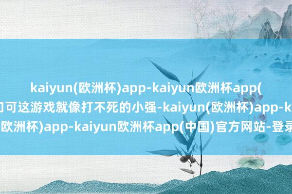 kaiyun(欧洲杯)app-kaiyun欧洲杯app(中国)官方网站-登录入口可这游戏就像打不死的小强-kaiyun(欧洲杯)app-kaiyun欧洲杯app(中国)官方网站-登录入口