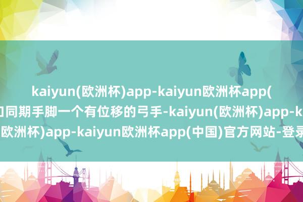 kaiyun(欧洲杯)app-kaiyun欧洲杯app(中国)官方网站-登录入口同期手脚一个有位移的弓手-kaiyun(欧洲杯)app-kaiyun欧洲杯app(中国)官方网站-登录入口