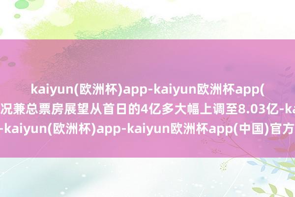 kaiyun(欧洲杯)app-kaiyun欧洲杯app(中国)官方网站-登录入口况兼总票房展望从首日的4亿多大幅上调至8.03亿-kaiyun(欧洲杯)app-kaiyun欧洲杯app(中国)官方网站-登录入口