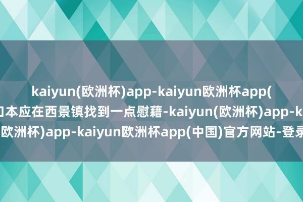 kaiyun(欧洲杯)app-kaiyun欧洲杯app(中国)官方网站-登录入口本应在西景镇找到一点慰藉-kaiyun(欧洲杯)app-kaiyun欧洲杯app(中国)官方网站-登录入口