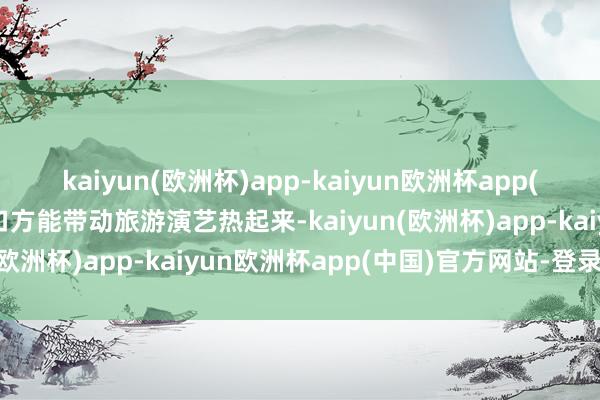 kaiyun(欧洲杯)app-kaiyun欧洲杯app(中国)官方网站-登录入口方能带动旅游演艺热起来-kaiyun(欧洲杯)app-kaiyun欧洲杯app(中国)官方网站-登录入口