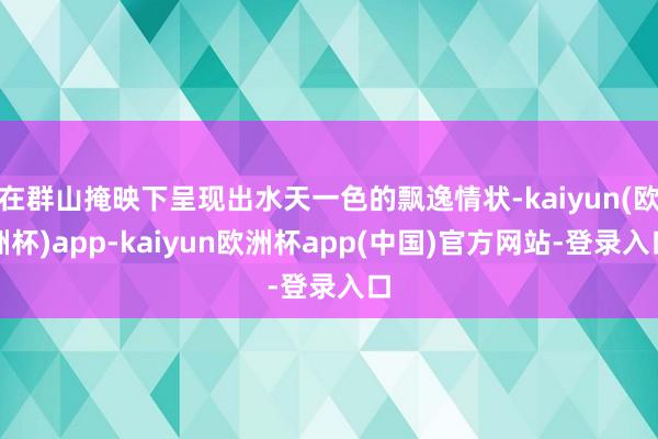 在群山掩映下呈现出水天一色的飘逸情状-kaiyun(欧洲杯)app-kaiyun欧洲杯app(中国)官方网站-登录入口