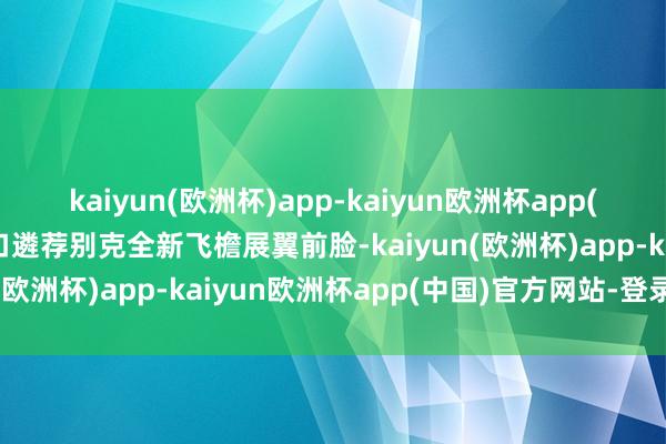 kaiyun(欧洲杯)app-kaiyun欧洲杯app(中国)官方网站-登录入口遴荐别克全新飞檐展翼前脸-kaiyun(欧洲杯)app-kaiyun欧洲杯app(中国)官方网站-登录入口