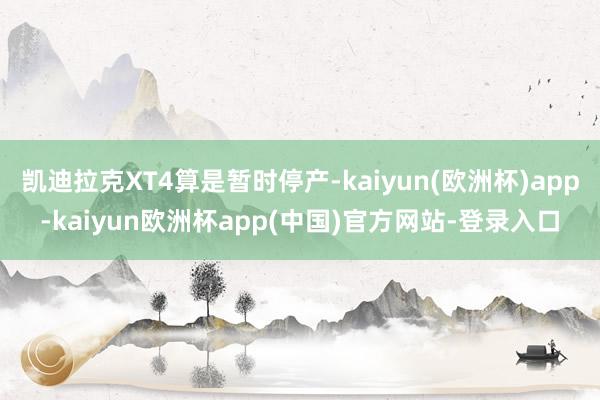 凯迪拉克XT4算是暂时停产-kaiyun(欧洲杯)app-kaiyun欧洲杯app(中国)官方网站-登录入口