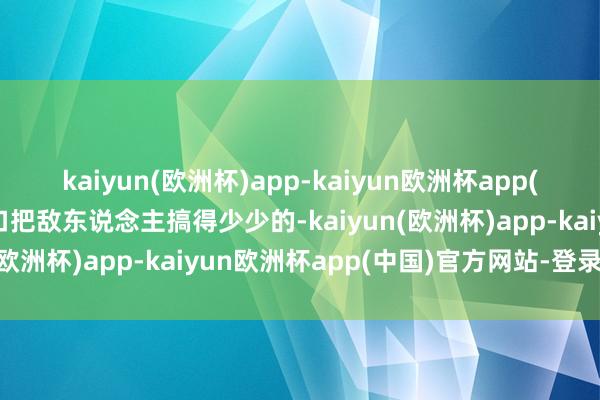 kaiyun(欧洲杯)app-kaiyun欧洲杯app(中国)官方网站-登录入口把敌东说念主搞得少少的-kaiyun(欧洲杯)app-kaiyun欧洲杯app(中国)官方网站-登录入口