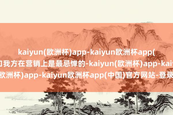 kaiyun(欧洲杯)app-kaiyun欧洲杯app(中国)官方网站-登录入口我方在营销上是最忌惮的-kaiyun(欧洲杯)app-kaiyun欧洲杯app(中国)官方网站-登录入口