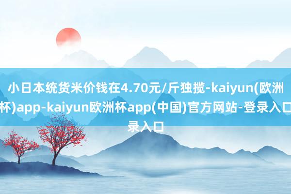 小日本统货米价钱在4.70元/斤独揽-kaiyun(欧洲杯)app-kaiyun欧洲杯app(中国)官方网站-登录入口