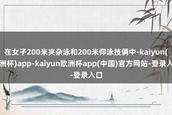 在女子200米夹杂泳和200米仰泳技俩中-kaiyun(欧洲杯)app-kaiyun欧洲杯app(中国)官方网站-登录入口