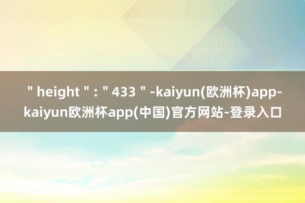 ＂height＂:＂433＂-kaiyun(欧洲杯)app-kaiyun欧洲杯app(中国)官方网站-登录入口