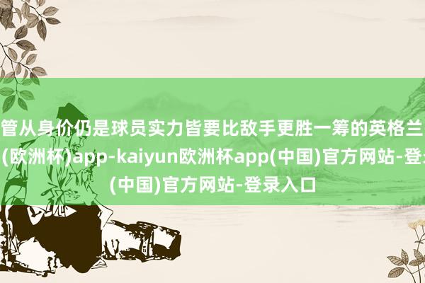 不管从身价仍是球员实力皆要比敌手更胜一筹的英格兰-kaiyun(欧洲杯)app-kaiyun欧洲杯app(中国)官方网站-登录入口