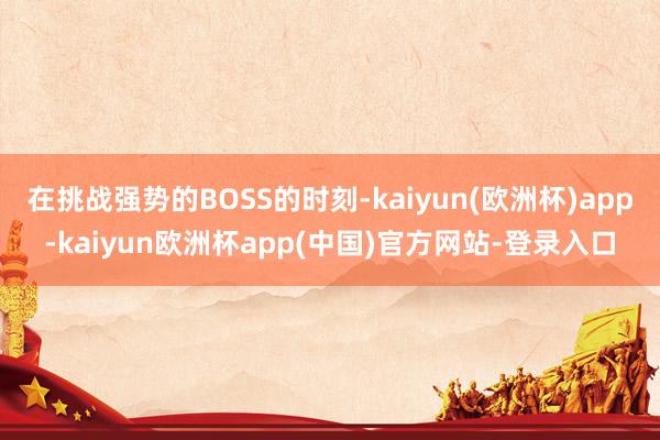 在挑战强势的BOSS的时刻-kaiyun(欧洲杯)app-kaiyun欧洲杯app(中国)官方网站-登录入口