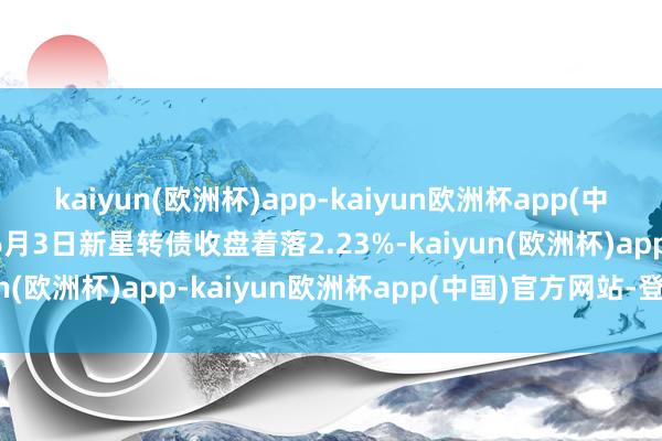 kaiyun(欧洲杯)app-kaiyun欧洲杯app(中国)官方网站-登录入口6月3日新星转债收盘着落2.23%-kaiyun(欧洲杯)app-kaiyun欧洲杯app(中国)官方网站-登录入口