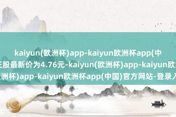 kaiyun(欧洲杯)app-kaiyun欧洲杯app(中国)官方网站-登录入口正股最新价为4.76元-kaiyun(欧洲杯)app-kaiyun欧洲杯app(中国)官方网站-登录入口