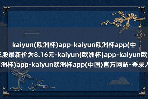 kaiyun(欧洲杯)app-kaiyun欧洲杯app(中国)官方网站-登录入口正股最新价为8.16元-kaiyun(欧洲杯)app-kaiyun欧洲杯app(中国)官方网站-登录入口