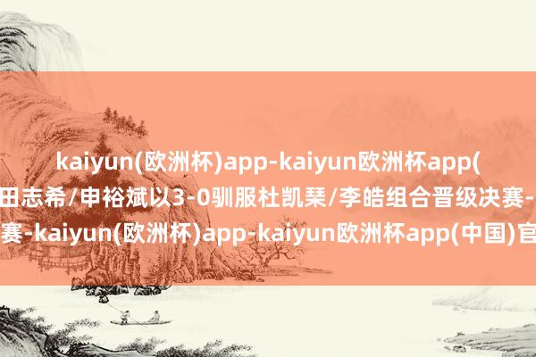 kaiyun(欧洲杯)app-kaiyun欧洲杯app(中国)官方网站-登录入口田志希/申裕斌以3-0驯服杜凯琹/李皓组合晋级决赛-kaiyun(欧洲杯)app-kaiyun欧洲杯app(中国)官方网站-登录入口