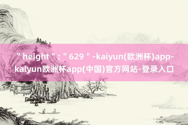 ＂height＂:＂629＂-kaiyun(欧洲杯)app-kaiyun欧洲杯app(中国)官方网站-登录入口