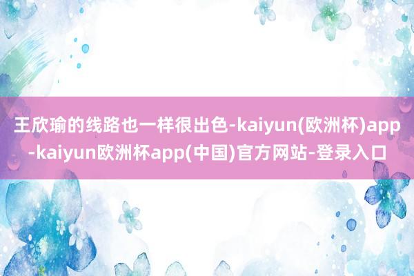 王欣瑜的线路也一样很出色-kaiyun(欧洲杯)app-kaiyun欧洲杯app(中国)官方网站-登录入口