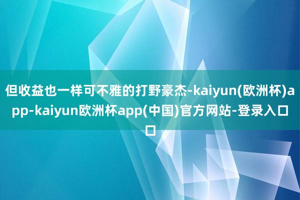 但收益也一样可不雅的打野豪杰-kaiyun(欧洲杯)app-kaiyun欧洲杯app(中国)官方网站-登录入口