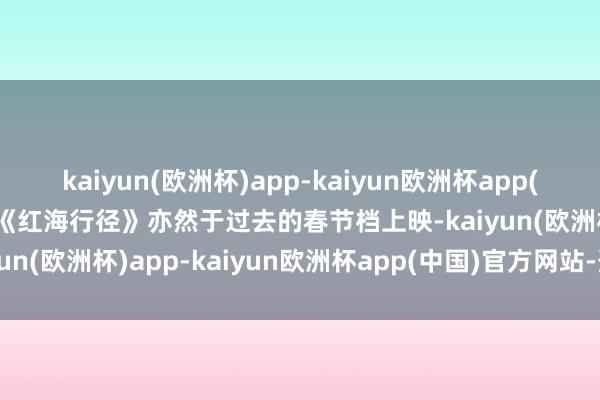 kaiyun(欧洲杯)app-kaiyun欧洲杯app(中国)官方网站-登录入口《红海行径》亦然于过去的春节档上映-kaiyun(欧洲杯)app-kaiyun欧洲杯app(中国)官方网站-登录入口