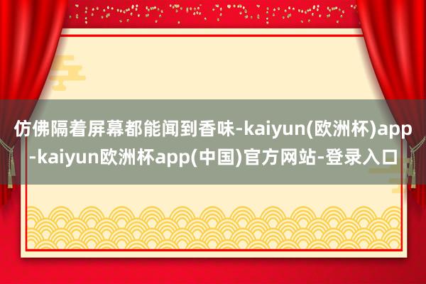 仿佛隔着屏幕都能闻到香味-kaiyun(欧洲杯)app-kaiyun欧洲杯app(中国)官方网站-登录入口