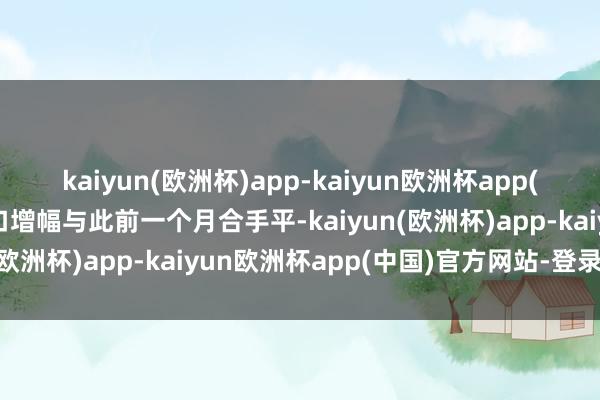 kaiyun(欧洲杯)app-kaiyun欧洲杯app(中国)官方网站-登录入口增幅与此前一个月合手平-kaiyun(欧洲杯)app-kaiyun欧洲杯app(中国)官方网站-登录入口