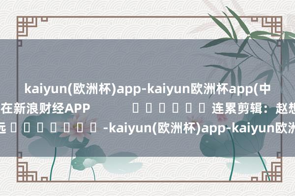 kaiyun(欧洲杯)app-kaiyun欧洲杯app(中国)官方网站-登录入口尽在新浪财经APP            						连累剪辑：赵想远 							-kaiyun(欧洲杯)app-kaiyun欧洲杯app(中国)官方网站-登录入口