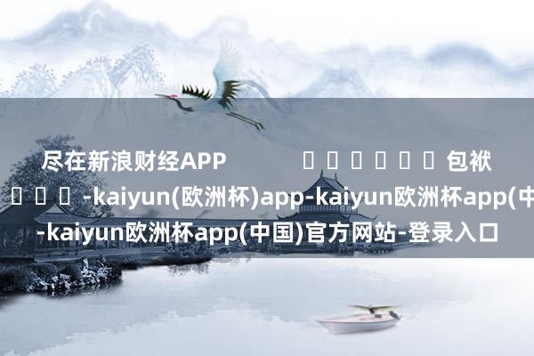 尽在新浪财经APP            						包袱剪辑：卢昱君 							-kaiyun(欧洲杯)app-kaiyun欧洲杯app(中国)官方网站-登录入口