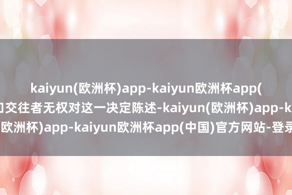 kaiyun(欧洲杯)app-kaiyun欧洲杯app(中国)官方网站-登录入口交往者无权对这一决定陈述-kaiyun(欧洲杯)app-kaiyun欧洲杯app(中国)官方网站-登录入口