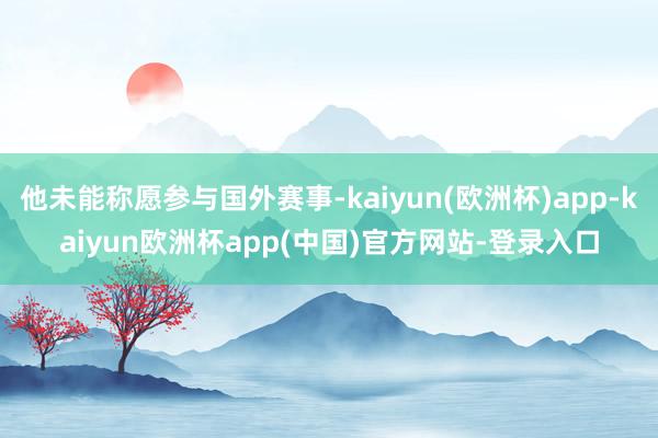 他未能称愿参与国外赛事-kaiyun(欧洲杯)app-kaiyun欧洲杯app(中国)官方网站-登录入口