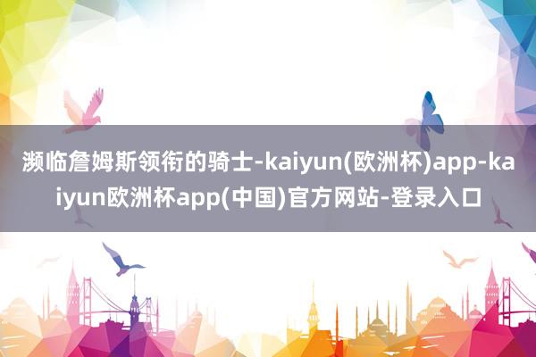 濒临詹姆斯领衔的骑士-kaiyun(欧洲杯)app-kaiyun欧洲杯app(中国)官方网站-登录入口