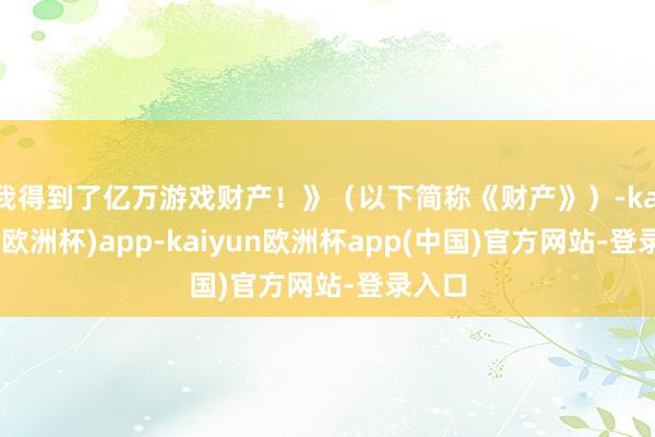 我得到了亿万游戏财产！》（以下简称《财产》）-kaiyun(欧洲杯)app-kaiyun欧洲杯app(中国)官方网站-登录入口