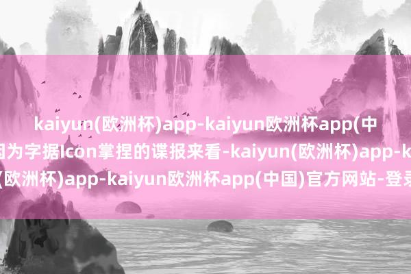 kaiyun(欧洲杯)app-kaiyun欧洲杯app(中国)官方网站-登录入口因为字据Icon掌捏的谍报来看-kaiyun(欧洲杯)app-kaiyun欧洲杯app(中国)官方网站-登录入口