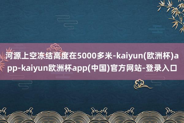 河源上空冻结高度在5000多米-kaiyun(欧洲杯)app-kaiyun欧洲杯app(中国)官方网站-登录入口