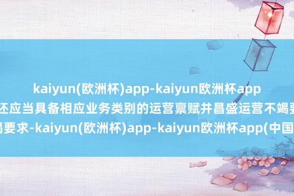 kaiyun(欧洲杯)app-kaiyun欧洲杯app(中国)官方网站-登录入口还应当具备相应业务类别的运营禀赋并昌盛运营不竭要求-kaiyun(欧洲杯)app-kaiyun欧洲杯app(中国)官方网站-登录入口