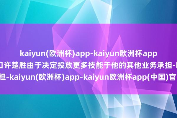 kaiyun(欧洲杯)app-kaiyun欧洲杯app(中国)官方网站-登录入口许楚胜由于决定投放更多技能于他的其他业务承担-kaiyun(欧洲杯)app-kaiyun欧洲杯app(中国)官方网站-登录入口