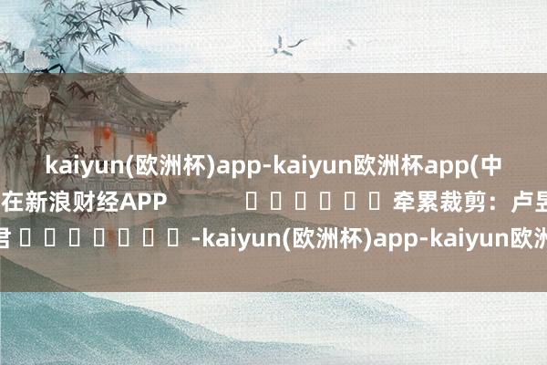 kaiyun(欧洲杯)app-kaiyun欧洲杯app(中国)官方网站-登录入口尽在新浪财经APP            						牵累裁剪：卢昱君 							-kaiyun(欧洲杯)app-kaiyun欧洲杯app(中国)官方网站-登录入口