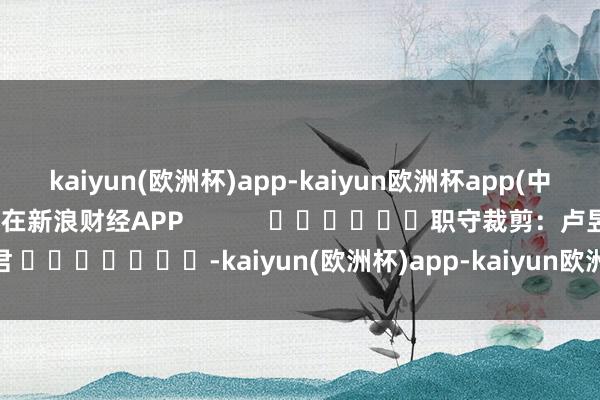 kaiyun(欧洲杯)app-kaiyun欧洲杯app(中国)官方网站-登录入口尽在新浪财经APP            						职守裁剪：卢昱君 							-kaiyun(欧洲杯)app-kaiyun欧洲杯app(中国)官方网站-登录入口