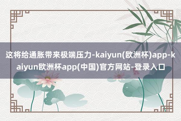 这将给通胀带来极端压力-kaiyun(欧洲杯)app-kaiyun欧洲杯app(中国)官方网站-登录入口