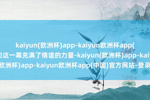 kaiyun(欧洲杯)app-kaiyun欧洲杯app(中国)官方网站-登录入口这一幕充满了情谊的力量-kaiyun(欧洲杯)app-kaiyun欧洲杯app(中国)官方网站-登录入口