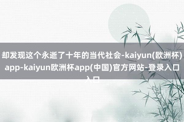 却发现这个永逝了十年的当代社会-kaiyun(欧洲杯)app-kaiyun欧洲杯app(中国)官方网站-登录入口