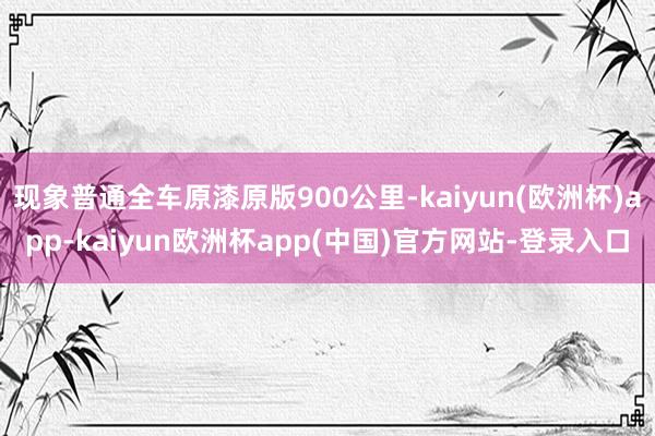 现象普通全车原漆原版900公里-kaiyun(欧洲杯)app-kaiyun欧洲杯app(中国)官方网站-登录入口