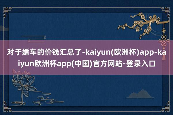 对于婚车的价钱汇总了-kaiyun(欧洲杯)app-kaiyun欧洲杯app(中国)官方网站-登录入口