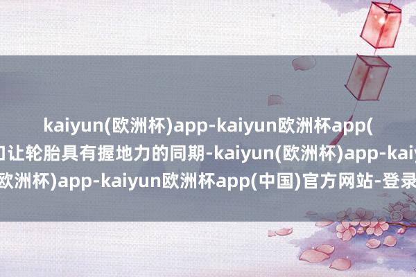 kaiyun(欧洲杯)app-kaiyun欧洲杯app(中国)官方网站-登录入口让轮胎具有握地力的同期-kaiyun(欧洲杯)app-kaiyun欧洲杯app(中国)官方网站-登录入口