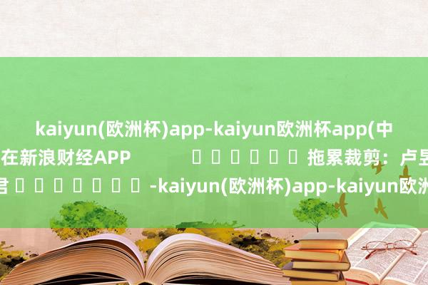 kaiyun(欧洲杯)app-kaiyun欧洲杯app(中国)官方网站-登录入口尽在新浪财经APP            						拖累裁剪：卢昱君 							-kaiyun(欧洲杯)app-kaiyun欧洲杯app(中国)官方网站-登录入口