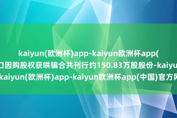 kaiyun(欧洲杯)app-kaiyun欧洲杯app(中国)官方网站-登录入口因购股权获哄骗合共刊行约150.83万股股份-kaiyun(欧洲杯)app-kaiyun欧洲杯app(中国)官方网站-登录入口